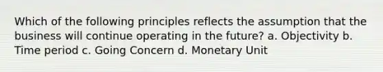 Which of the following principles reflects the assumption that the business will continue operating in the future? a. Objectivity b. Time period c. Going Concern d. Monetary Unit