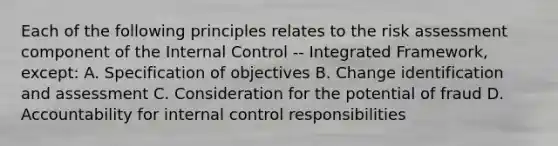 Each of the following principles relates to the risk assessment component of the Internal Control -- Integrated Framework, except: A. Specification of objectives B. Change identification and assessment C. Consideration for the potential of fraud D. Accountability for internal control responsibilities