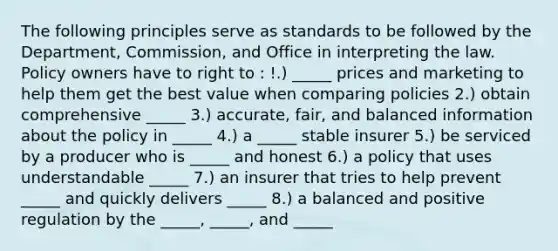 The following principles serve as standards to be followed by the Department, Commission, and Office in interpreting the law. Policy owners have to right to : !.) _____ prices and marketing to help them get the best value when comparing policies 2.) obtain comprehensive _____ 3.) accurate, fair, and balanced information about the policy in _____ 4.) a _____ stable insurer 5.) be serviced by a producer who is _____ and honest 6.) a policy that uses understandable _____ 7.) an insurer that tries to help prevent _____ and quickly delivers _____ 8.) a balanced and positive regulation by the _____, _____, and _____