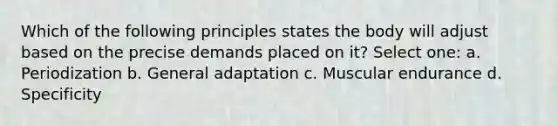 Which of the following principles states the body will adjust based on the precise demands placed on it? Select one: a. Periodization b. General adaptation c. Muscular endurance d. Specificity