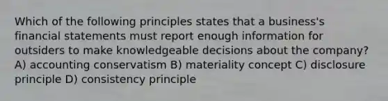 Which of the following principles states that a business's financial statements must report enough information for outsiders to make knowledgeable decisions about the company? A) accounting conservatism B) materiality concept C) disclosure principle D) consistency principle