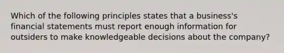 Which of the following principles states that a​ business's <a href='https://www.questionai.com/knowledge/kFBJaQCz4b-financial-statements' class='anchor-knowledge'>financial statements</a> must report enough information for outsiders to make knowledgeable decisions about the​ company?