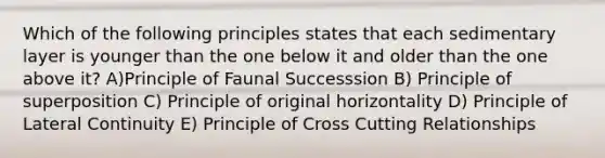 Which of the following principles states that each sedimentary layer is younger than the one below it and older than the one above it? A)Principle of Faunal Successsion B) Principle of superposition C) Principle of original horizontality D) Principle of Lateral Continuity E) Principle of Cross Cutting Relationships