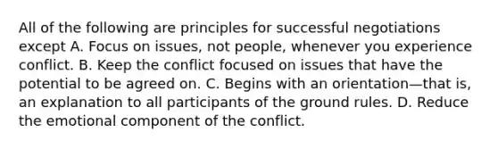 All of the following are principles for successful negotiations except A. Focus on issues, not people, whenever you experience conflict. B. Keep the conflict focused on issues that have the potential to be agreed on. C. Begins with an orientation—that is, an explanation to all participants of the ground rules. D. Reduce the emotional component of the conflict.