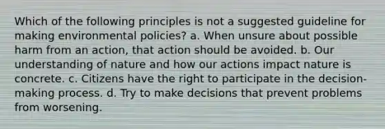 Which of the following principles is not a suggested guideline for making environmental policies? a. When unsure about possible harm from an action, that action should be avoided. b. Our understanding of nature and how our actions impact nature is concrete. c. Citizens have the right to participate in the decision-making process. d. Try to make decisions that prevent problems from worsening.