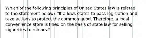 Which of the following principles of United States law is related to the statement below? "It allows states to pass legislation and take actions to protect the common good. Therefore, a local convenience store is fined on the basis of state law for selling cigarettes to minors."