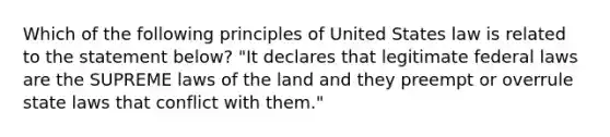 Which of the following principles of United States law is related to the statement below? "It declares that legitimate federal laws are the SUPREME laws of the land and they preempt or overrule state laws that conflict with them."