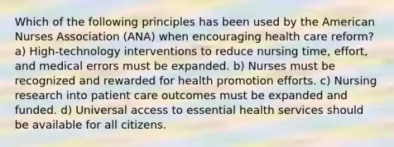 Which of the following principles has been used by the American Nurses Association (ANA) when encouraging health care reform? a) High-technology interventions to reduce nursing time, effort, and medical errors must be expanded. b) Nurses must be recognized and rewarded for health promotion efforts. c) Nursing research into patient care outcomes must be expanded and funded. d) Universal access to essential health services should be available for all citizens.