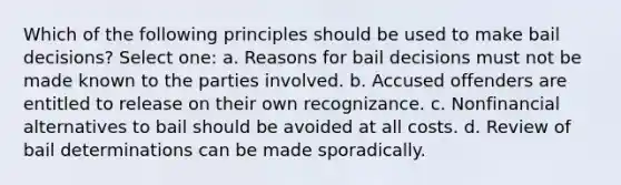 Which of the following principles should be used to make bail decisions? Select one: a. Reasons for bail decisions must not be made known to the parties involved. b. Accused offenders are entitled to release on their own recognizance. c. Nonfinancial alternatives to bail should be avoided at all costs. d. Review of bail determinations can be made sporadically.