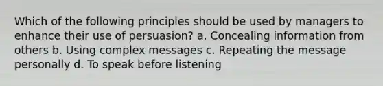 Which of the following principles should be used by managers to enhance their use of persuasion? a. Concealing information from others b. Using complex messages c. Repeating the message personally d. To speak before listening