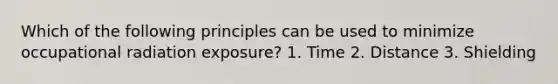 Which of the following principles can be used to minimize occupational radiation exposure? 1. Time 2. Distance 3. Shielding