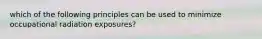 which of the following principles can be used to minimize occupational radiation exposures?