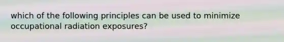 which of the following principles can be used to minimize occupational radiation exposures?