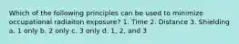 Which of the following principles can be used to minimize occupational radiaiton exposure? 1. Time 2. Distance 3. Shielding a. 1 only b. 2 only c. 3 only d. 1, 2, and 3