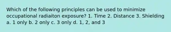 Which of the following principles can be used to minimize occupational radiaiton exposure? 1. Time 2. Distance 3. Shielding a. 1 only b. 2 only c. 3 only d. 1, 2, and 3