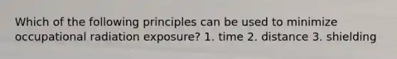 Which of the following principles can be used to minimize occupational radiation exposure? 1. time 2. distance 3. shielding