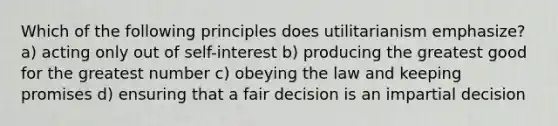 Which of the following principles does utilitarianism emphasize? a) acting only out of self-interest b) producing the greatest good for the greatest number c) obeying the law and keeping promises d) ensuring that a fair decision is an impartial decision