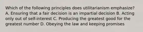 Which of the following principles does utilitarianism emphasize? A. Ensuring that a fair decision is an impartial decision B. Acting only out of self-interest C. Producing the greatest good for the greatest number D. Obeying the law and keeping promises