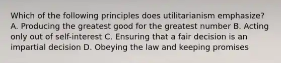 Which of the following principles does utilitarianism emphasize? A. Producing the greatest good for the greatest number B. Acting only out of self-interest C. Ensuring that a fair decision is an impartial decision D. Obeying the law and keeping promises