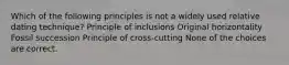 Which of the following principles is not a widely used relative dating technique? Principle of inclusions Original horizontality Fossil succession Principle of cross-cutting None of the choices are correct.