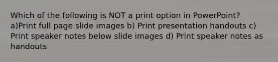 Which of the following is NOT a print option in PowerPoint? a)Print full page slide images b) Print presentation handouts c) Print speaker notes below slide images d) Print speaker notes as handouts