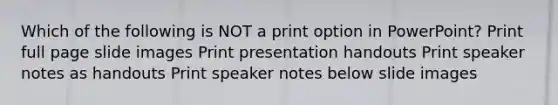 Which of the following is NOT a print option in PowerPoint? Print full page slide images Print presentation handouts Print speaker notes as handouts Print speaker notes below slide images