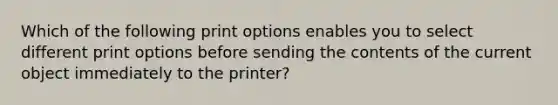 Which of the following print options enables you to select different print options before sending the contents of the current object immediately to the printer?