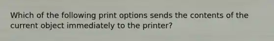 Which of the following print options sends the contents of the current object immediately to the printer?