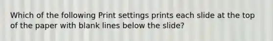 Which of the following Print settings prints each slide at the top of the paper with blank lines below the slide?