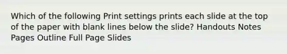 Which of the following Print settings prints each slide at the top of the paper with blank lines below the slide? Handouts Notes Pages Outline Full Page Slides