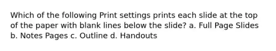 Which of the following Print settings prints each slide at the top of the paper with blank lines below the slide? a. Full Page Slides b. Notes Pages c. Outline d. Handouts