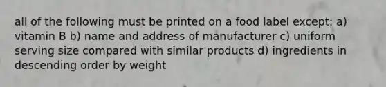 all of the following must be printed on a food label except: a) vitamin B b) name and address of manufacturer c) uniform serving size compared with similar products d) ingredients in descending order by weight