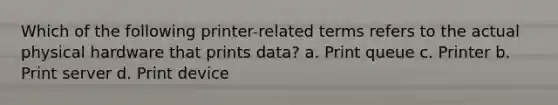 Which of the following printer-related terms refers to the actual physical hardware that prints data? a. Print queue c. Printer b. Print server d. Print device