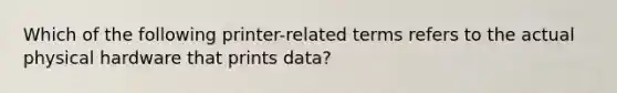 Which of the following printer-related terms refers to the actual physical hardware that prints data?