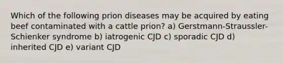 Which of the following prion diseases may be acquired by eating beef contaminated with a cattle prion? a) Gerstmann-Straussler-Schienker syndrome b) iatrogenic CJD c) sporadic CJD d) inherited CJD e) variant CJD