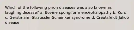 Which of the following prion diseases was also known as laughing disease? a. Bovine spongiform encephalopathy b. Kuru c. Gerstmann-Straussler-Scheinker syndrome d. Creutzfeldt-Jakob disease