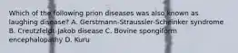 Which of the following prion diseases was also known as laughing disease? A. Gerstmann-Straussler-Scheinker syndrome B. Creutzfeldt-Jakob disease C. Bovine spongiform encephalopathy D. Kuru