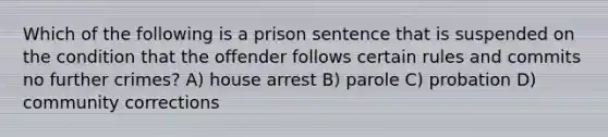 Which of the following is a prison sentence that is suspended on the condition that the offender follows certain rules and commits no further crimes? A) house arrest B) parole C) probation D) community corrections