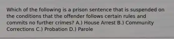 Which of the following is a prison sentence that is suspended on the conditions that the offender follows certain rules and commits no further crimes? A.) House Arrest B.) Community Corrections C.) Probation D.) Parole