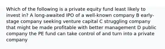 Which of the following is a private equity fund least likely to invest in? A long-awaited IPO of a well-known company B early-stage company seeking venture capital C struggling company that might be made profitable with better management D public company the PE fund can take control of and turn into a private company