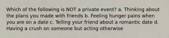 Which of the following is NOT a private event? a. Thinking about the plans you made with friends b. Feeling hunger pains when you are on a date c. Telling your friend about a romantic date d. Having a crush on someone but acting otherwise