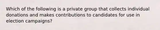 Which of the following is a private group that collects individual donations and makes contributions to candidates for use in election campaigns?