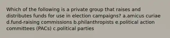 Which of the following is a private group that raises and distributes funds for use in election campaigns? a.amicus curiae d.fund-raising commissions b.philanthropists e.political action committees (PACs) c.political parties