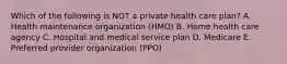 Which of the following is NOT a private health care plan? A. Health maintenance organization (HMO) B. Home health care agency C. Hospital and medical service plan D. Medicare E. Preferred provider organization (PPO)