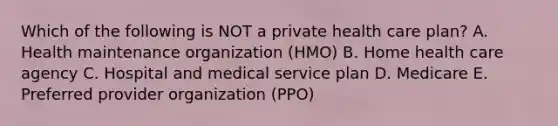 Which of the following is NOT a private health care plan? A. Health maintenance organization (HMO) B. Home health care agency C. Hospital and medical service plan D. Medicare E. Preferred provider organization (PPO)