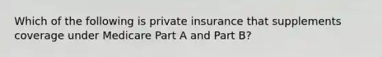 Which of the following is private insurance that supplements coverage under Medicare Part A and Part B?