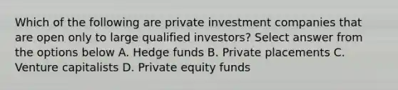 Which of the following are private investment companies that are open only to large qualified investors? Select answer from the options below A. Hedge funds B. Private placements C. Venture capitalists D. Private equity funds