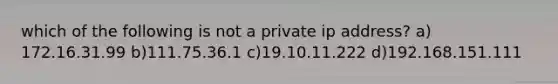 which of the following is not a private ip address? a) 172.16.31.99 b)111.75.36.1 c)19.10.11.222 d)192.168.151.111