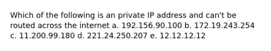 Which of the following is an private IP address and can't be routed across the internet a. 192.156.90.100 b. 172.19.243.254 c. 11.200.99.180 d. 221.24.250.207 e. 12.12.12.12