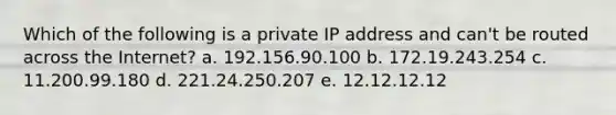 Which of the following is a private IP address and can't be routed across the Internet? a. 192.156.90.100 b. 172.19.243.254 c. 11.200.99.180 d. 221.24.250.207 e. 12.12.12.12